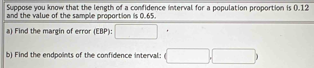 Suppose you know that the length of a confidence interval for a population proportion is 0.12
and the value of the sample proportion is 0.65. 
a) Find the margin of error (EBP): □ 
b) Find the endpoints of the confidence interval: (□ ,□ )