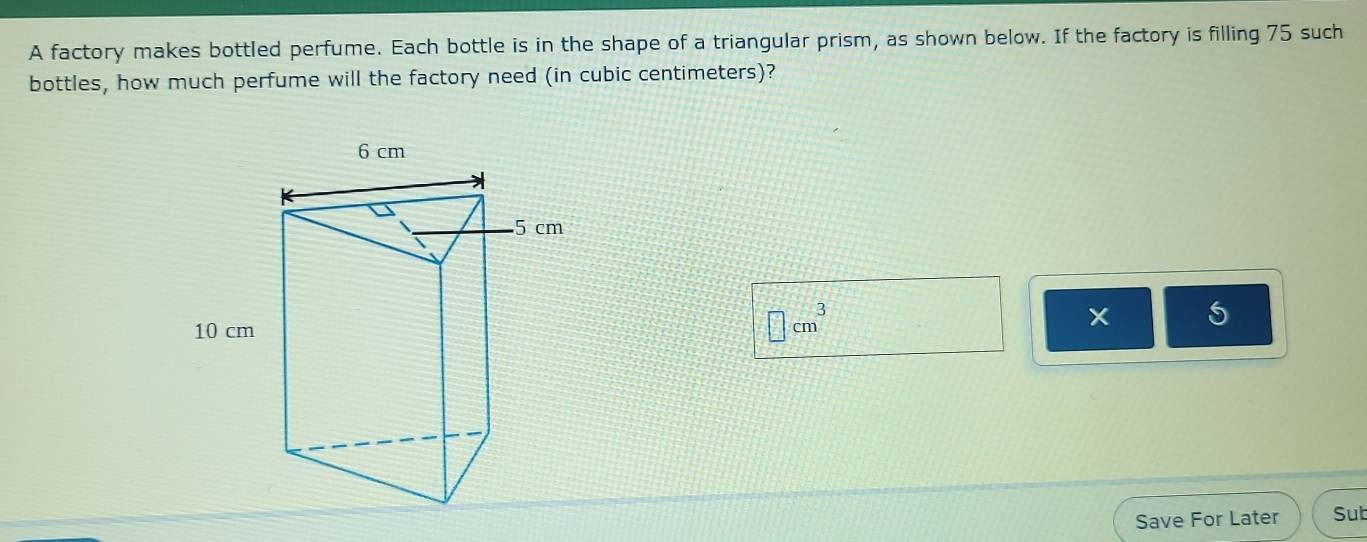 A factory makes bottled perfume. Each bottle is in the shape of a triangular prism, as shown below. If the factory is filling 75 such 
bottles, how much perfume will the factory need (in cubic centimeters)?
□ cm^3
5
Save For Later Sub