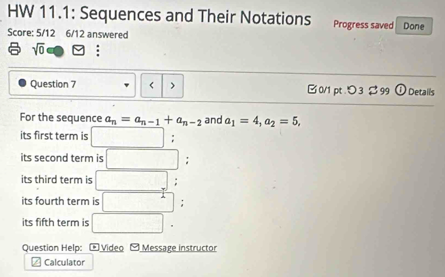 HW 11.1: Sequences and Their Notations Progress saved Done 
Score: 5/12 6/12 answered 
sqrt(0) odot □ : 
Question 7 < > 0/1 pt .つ 3 $99 ⓘ Details 
For the sequence a_n=a_n-1+a_n-2 and a_1=4, a_2=5, 
its first term is □; 
its second term is □; 
its third term is □; 
its fourth term is □; 
its fifth term is □ ' 
Question Help: ) Video Message instructor 
Calculator