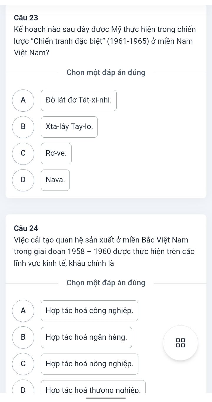 Kế hoạch nào sau đây được Mỹ thực hiện trong chiến
lược “Chiến tranh đặc biệt” (1961-1965) ở miền Nam
Việt Nam?
Chọn một đáp án đúng
A Đờ lát đơ Tát-xi-nhi.
B Xta-lây Tay-lo.
C Ro-ve.
D Nava.
Câu 24
Việc cải tạo quan hệ sản xuất ở miền Bắc Việt Nam
trong giai đoạn 1958 - 1960 được thực hiện trên các
lĩnh vực kinh tế, khâu chính là
Chọn một đáp án đúng
A Hợp tác hoá công nghiệp.
B Hợp tác hoá ngân hàng.
88
C Hợp tác hoá nông nghiệp.
D Hợp tác hoá thương nghiệp.