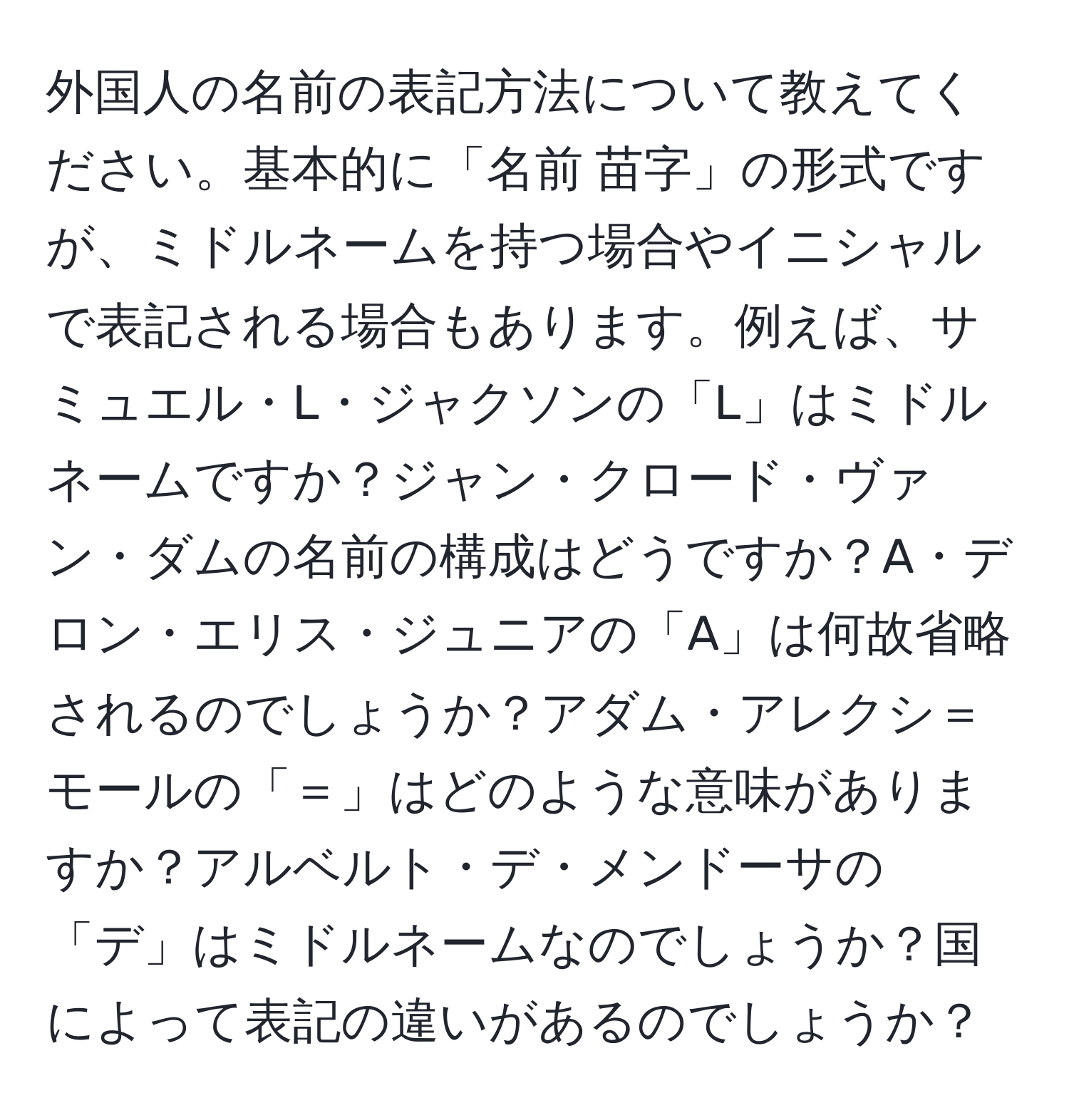 外国人の名前の表記方法について教えてください。基本的に「名前 苗字」の形式ですが、ミドルネームを持つ場合やイニシャルで表記される場合もあります。例えば、サミュエル・L・ジャクソンの「L」はミドルネームですか？ジャン・クロード・ヴァン・ダムの名前の構成はどうですか？A・デロン・エリス・ジュニアの「A」は何故省略されるのでしょうか？アダム・アレクシ＝モールの「＝」はどのような意味がありますか？アルベルト・デ・メンドーサの「デ」はミドルネームなのでしょうか？国によって表記の違いがあるのでしょうか？