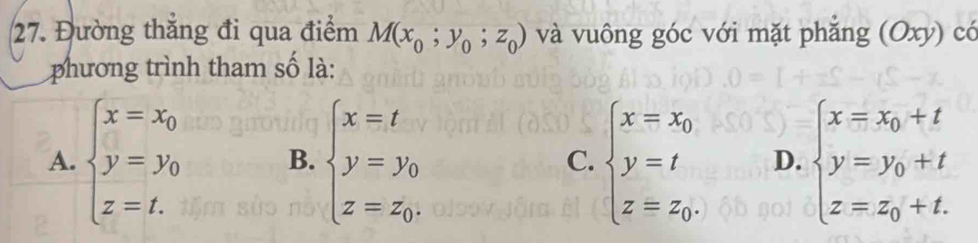 Đường thẳng đi qua điểm M(x_0;y_0;z_0) và vuông góc với mặt phẳng (Oxy) có
phương trình tham số là:
A. beginarrayl x=x_0 y=y_0 z=t.endarray. B. beginarrayl x=t y=y_0 z=z_0.endarray. C. beginarrayl x=x_0 y=t z=z_0.endarray. D. beginarrayl x=x_0+t y=y_0+t z=x_0+t.endarray.