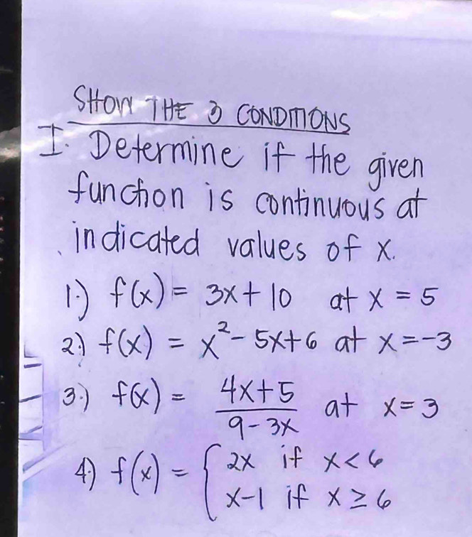 SHON THE 3 CONDmONS 
I Determine if the given 
funchon is continuous at 
indicated values of x. 
1 f(x)=3x+10 at x=5
21 f(x)=x^2-5x+6 at x=-3
3. f(x)= (4x+5)/9-3x  at x=3
4 f(x)=beginarrayl 2xifx<6 x-1ifx≥ 6endarray.