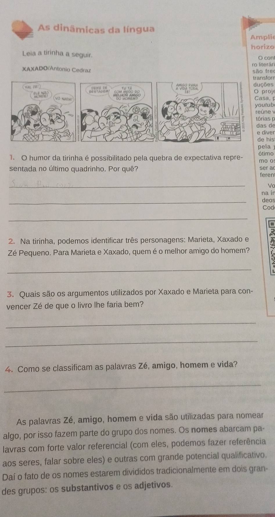 As dinâmicas da língua 
Amplie 
horizo 
Leia a tirinha a seguir. 
O cont 
ro literári 
XAXADO/Antonio Cedraz 
são frec 
transforn 
duções 
O proje 
Casa, 
youtub 
reúne v 
tórias p 
das de 
e diver 
de his 
pela 
1. O humor da tirinha é possibilitado pela quebra de expectativa repre- ótimo 
mo o 
sentada no último quadrinho. Por quê? ser a 
feren 
_ 
Vo 
na ín 
_ 
deos 
Cod 
_ 
D 
2. Na tirinha, podemos identificar três personagens: Marieta, Xaxado e 
Zé Pequeno. Para Marieta e Xaxado, quem é o melhor amigo do homem? 
_ 
3. Quais são os argumentos utilizados por Xaxado e Marieta para con- 
vencer Zé de que o livro lhe faria bem? 
_ 
_ 
4. Como se classificam as palavras Zé, amigo, homem e vida? 
_ 
As palavras Zé, amigo, homem e vida são utilizadas para nomear 
algo, por isso fazem parte do grupo dos nomes. Os nomes abarcam pa- 
lavras com forte valor referencial (com eles, podemos fazer referência 
aos seres, falar sobre eles) e outras com grande potencial qualificativo. 
Daí o fato de os nomes estarem divididos tradicionalmente em dois gran- 
des grupos: os substantivos e os adjetivos.