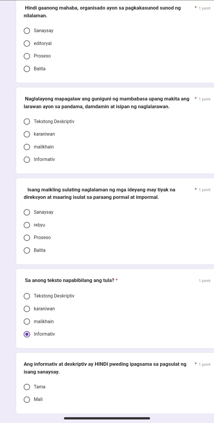 Hindi gaanong mahaba, organisado ayon sa pagkakasunod sunod ng 1 point
nilalaman.
Sanaysay
editoryal
Proseso
Balita
Naglalayong mapagalaw ang guniguni ng mambabasa upang makita ang * 1 point
larawan ayon sa pandama, damdamin at isipan ng naglalarawan.
Tekstong Deskriptiv
karaniwan
malikhair
Informativ
Isang maikling sulating naglalaman ng mga ideyang may tiyak na 1 point
direksyon at maaring isulat sa paraang pormal at impormal.
Sanaysay
rebyu
Proseso
Balita
Sa anong teksto napabibilang ang tula? * 1 point
Tekstong Deskriptiv
karaniwan
malikhair
Informativ
Ang informativ at deskriptiv ay HINDI pweding ipagsama sa pagsulat ng 1 point
isang sanaysay.
Tama
Mali