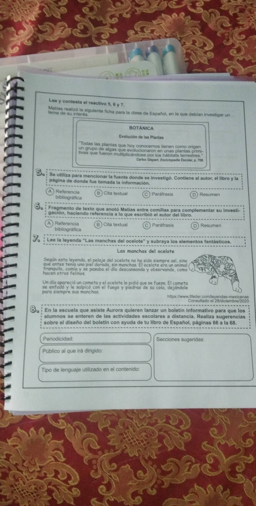 Lee y contesta el reactivo 5, 6 y 7.
Matías realizó la siguiente ficha para la clase de Español, en la que debían investigar un
tema de su interés.
BOTÁnICa
Evolución de las Plantas
"Todas las plantas que hoy conocemos tienen como origen
un grupo de algas que evolucionaron en unas plantas primi-
tivas que fueron multiplicándose por los hábitats terrestres.'
Carlos Gispert. Enciciopedia Escolar, p. 708.
Va  Se utiliza para mencionar la fuente donde se investigó. Contiene al autor, el libro y la
página de donde fue tomada la información.
A ) Referencia B   Cita textual ) Paráfrasis ) Resumen
bibliográfica
Fragmento de texto que anotó Matías entre comillas para complementar su investi-
gación, haciendo referencia a lo que escribió el autor del libro.
A) Referencia B ) Cita textual ) Paráfrasis D) Resumen
bibliográfica
' Lee la leyenda “Las manchas del ocelote” y subraya los elementos fantásticos.
Las manchas del ocelote
Según esta leyenda, el pelaje del ocelote no ha sido siempre así, sin
tranquilo, comía y se pasaba el día descansando y observando, com
hacen otros felinos
Un día apareció un cometa y el ocelote le pidió que se fuese. El comet
se enfadó y le salpicó con el fuego y piedras de su cola, dejándol
para siempre sus manchas.
https://www.lifeder.com/leyendas-mexicanas
En la escuela que asiste Aurora quieren lanzar un boletín informativo para que los
alumnos se enteren de las actividades escolares a distancia. Realiza sugerencias
sobre el diseño del boletín con ayuda de tu libro de Español, páginas 66 a la 68.
Periodicidad: Secciones sugeridas:
Público al que irá dirigido:
Tipo de lenguaje utilizado en el contenido: