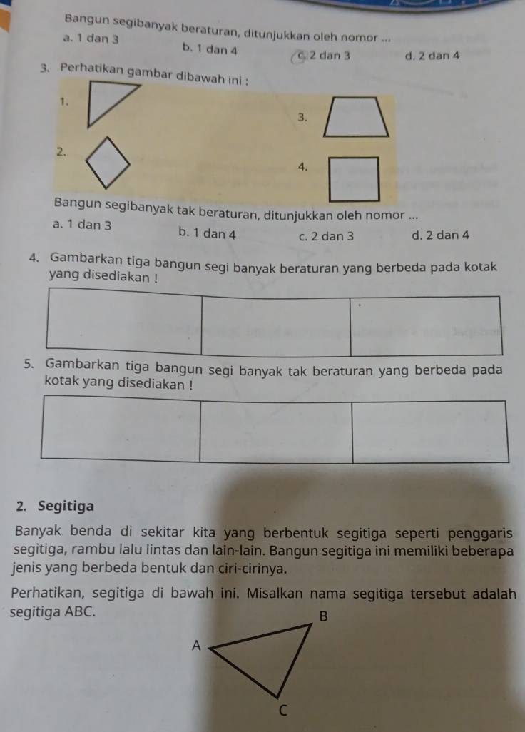 Bangun segibanyak beraturan, ditunjukkan oleh nomor ...
a. 1 dan 3 b. 1 dan 4 2 dan 3 d. 2 dan 4
3. Perhatikan gambar dibawah ini :
1.
3.
2.
4.
Bangun segibanyak tak beraturan, ditunjukkan oleh nomor ...
a. 1 dan 3 b. 1 dan 4 c. 2 dan 3 d. 2 dan 4
4. Gambarkan tiga bangun segi banyak beraturan yang berbeda pada kotak
yang disediakan !
5. Gambarkan tiga bangun segi banyak tak beraturan yang berbeda pada
kotak yang disediakan !
2. Segitiga
Banyak benda di sekitar kita yang berbentuk segitiga seperti penggaris
segitiga, rambu lalu lintas dan lain-lain. Bangun segitiga ini memiliki beberapa
jenis yang berbeda bentuk dan ciri-cirinya.
Perhatikan, segitiga di bawah ini. Misalkan nama segitiga tersebut adalah
segitiga ABC.