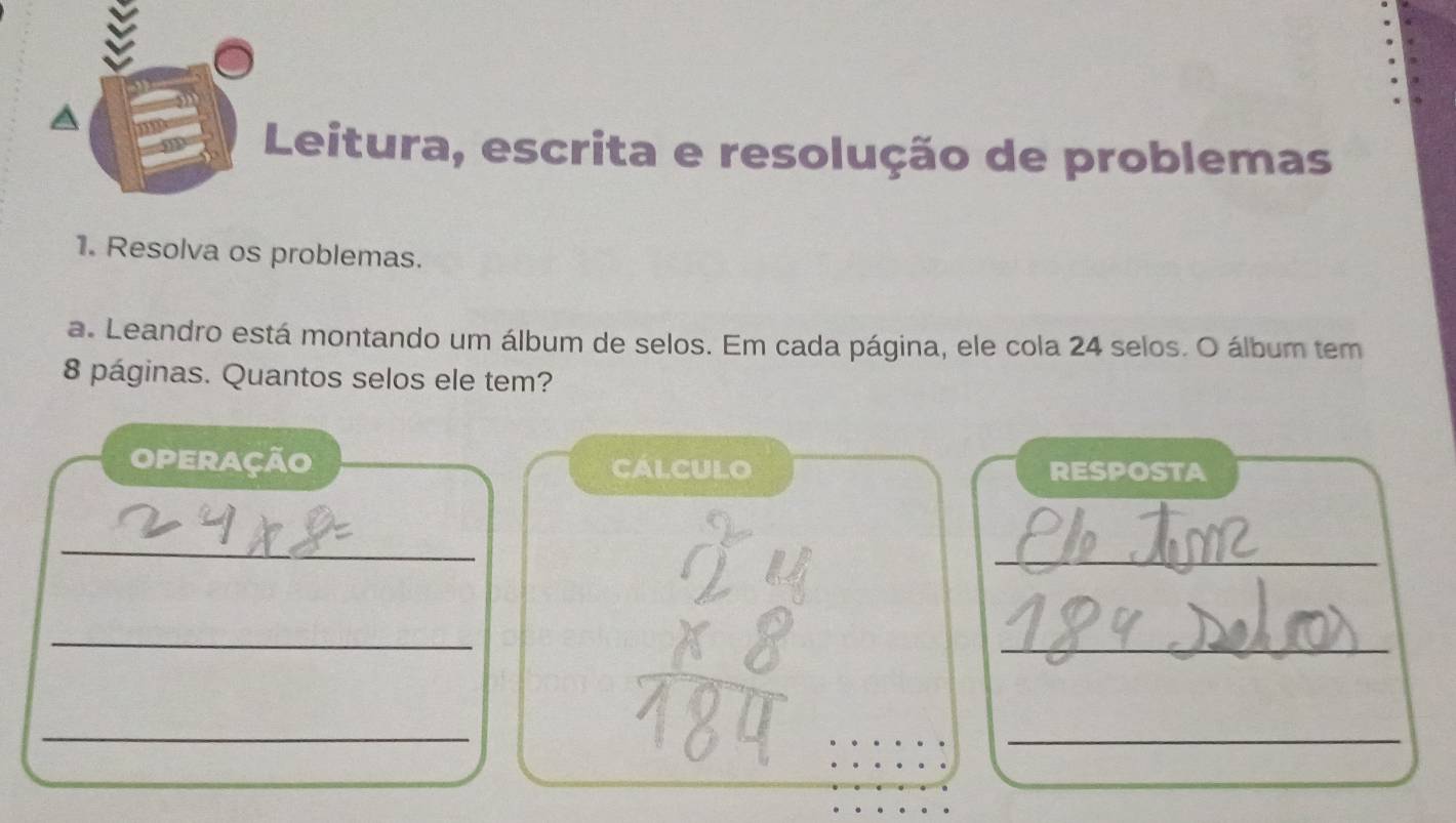 Leitura, escrita e resolução de problemas 
1. Resolva os problemas. 
a. Leandro está montando um álbum de selos. Em cada página, ele cola 24 selos. O álbum tem
8 páginas. Quantos selos ele tem? 
operação calculo RESPOSTA 
_ 
_ 
_ 
_ 
_ 
_