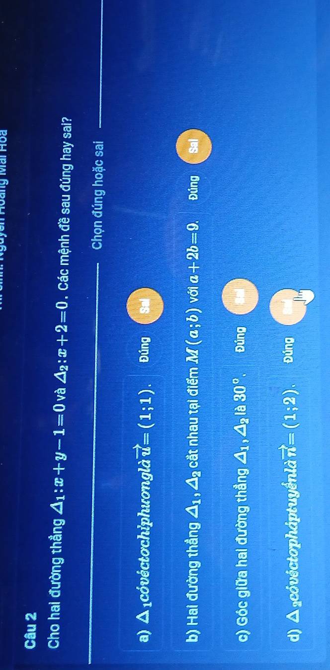 ' Hoàng Mai Hoa
Câu 2
Cho hai đường thẳng △ _1:x+y-1=0 và △ _2:x+2=0.Các mệnh đề sau đúng hay sai?
_
_
Chọn đúng hoặc sai
a) Δ ₁cóvéctochiphươnglà vector u=(1;1). Đúng Sal
b) Hai đường thẳng △ _1, △ _2 cắt nhau tại điểm M(a;b) với a+2b=9. Đúng
c) Góc giữa hai đường thẳng △ _1, △ _2 là 30°. Đúng
d) Δ cóvéctopháptuyểnlà vector n=(1;2). Đúng