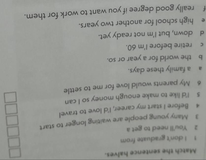 Match the sentence halves. 
1 I don't graduate from 
2 You'll need to get a 
3 Many young people are waiting longer to start 
4 Before I start my career, I'd love to travel 
5 I'd like to make enough money so I can 
6 My parents would love for me to settle 
a a family these days. 
b the world for a year or so. 
c£ retire before I'm 60. 
d down, but I'm not ready yet. 
e high school for another two years. 
f really good degree if you want to work for them.