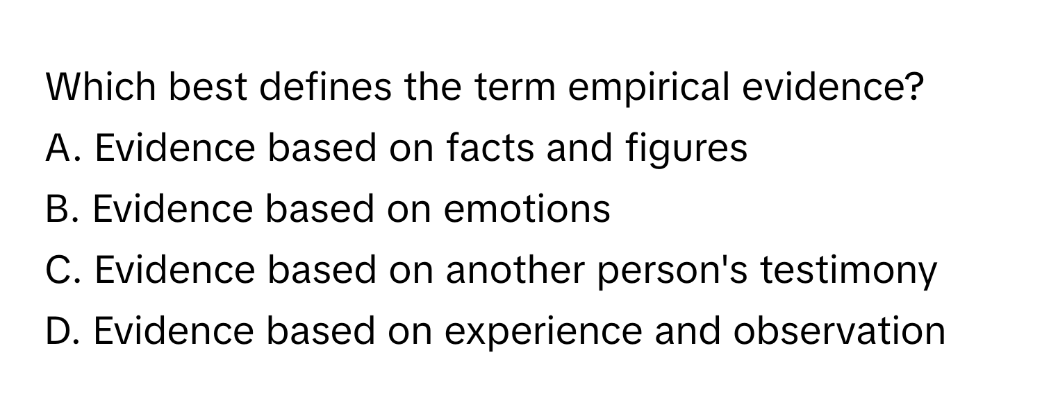 Which best defines the term empirical evidence?

A. Evidence based on facts and figures
B. Evidence based on emotions
C. Evidence based on another person's testimony
D. Evidence based on experience and observation