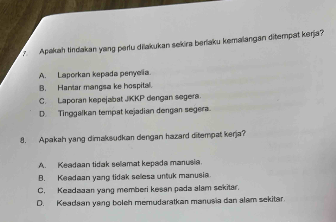 Apakah tindakan yang perlu dilakukan sekira berlaku kemalangan ditempat kerja?
A. Laporkan kepada penyelia.
B. Hantar mangsa ke hospital.
C. Laporan kepejabat JKKP dengan segera.
D. Tinggalkan tempat kejadian dengan segera.
8. Apakah yang dimaksudkan dengan hazard ditempat kerja?
A. Keadaan tidak selamat kepada manusia.
B. Keadaan yang tidak selesa untuk manusia.
C. Keadaaan yang memberi kesan pada alam sekitar.
D. Keadaan yang boleh memudaratkan manusia dan alam sekitar.