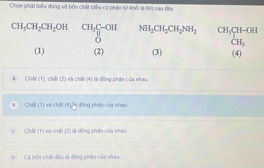 Chọn phát biểu đúng về bốn chất (đều có phân tử khối là 60) sau đây.
CH_3CH_2CH_2OH CH_3beginarrayr C-OH Hendarray NH_2CH_2CH_2NH_2^(beginarray)r CH_3CH-OH CH_3endarray
(1) (2) (3) (4)
A Chất (1), chất (2) và chất (4) là đồng phân của nhau.
B Chất (1) và chất (4) đồng phân của nhau.
c Chất (1) và chất (2) là đồng phân của nhau.
D Cả bốn chất đều là đồng phân của nhau.