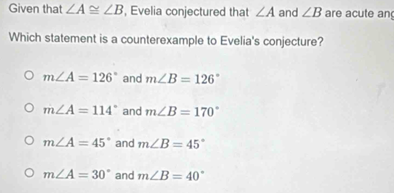 Given that ∠ A≌ ∠ B , Evelia conjectured that ∠ A and ∠ B are acute an
Which statement is a counterexample to Evelia's conjecture?
m∠ A=126° and m∠ B=126°
m∠ A=114° and m∠ B=170°
m∠ A=45° and m∠ B=45°
m∠ A=30° and m∠ B=40°