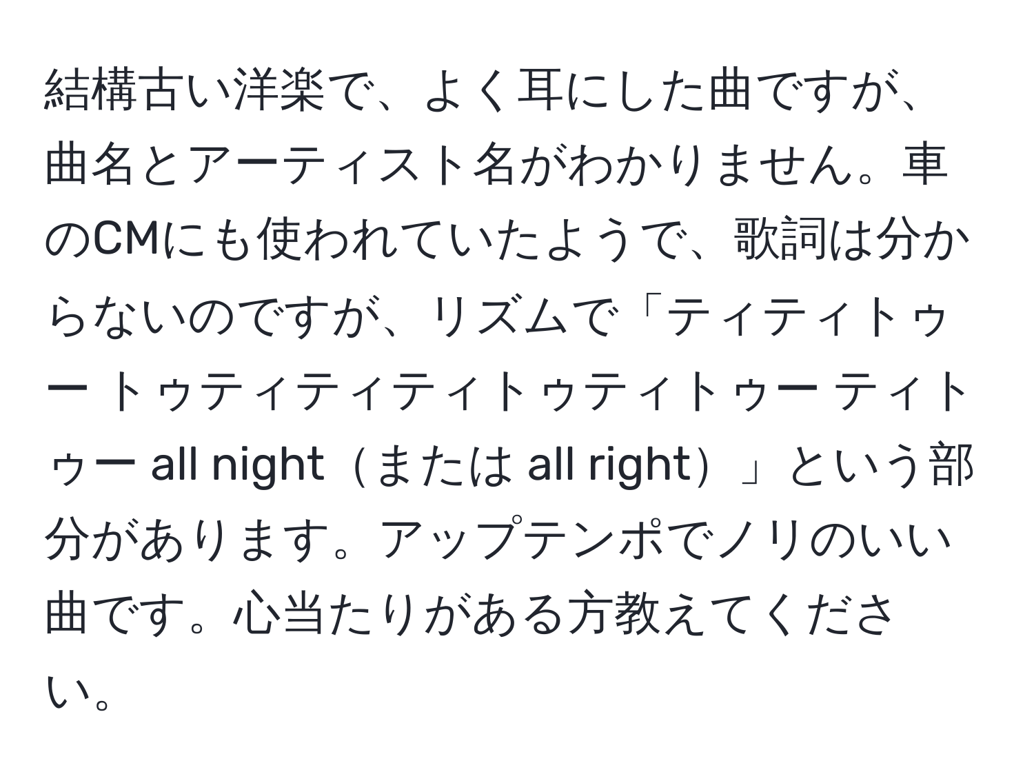 結構古い洋楽で、よく耳にした曲ですが、曲名とアーティスト名がわかりません。車のCMにも使われていたようで、歌詞は分からないのですが、リズムで「ティティトゥー トゥティティティトゥティトゥー ティトゥー all nightまたは all right」という部分があります。アップテンポでノリのいい曲です。心当たりがある方教えてください。