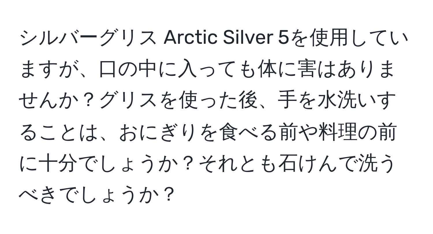 シルバーグリス Arctic Silver 5を使用していますが、口の中に入っても体に害はありませんか？グリスを使った後、手を水洗いすることは、おにぎりを食べる前や料理の前に十分でしょうか？それとも石けんで洗うべきでしょうか？