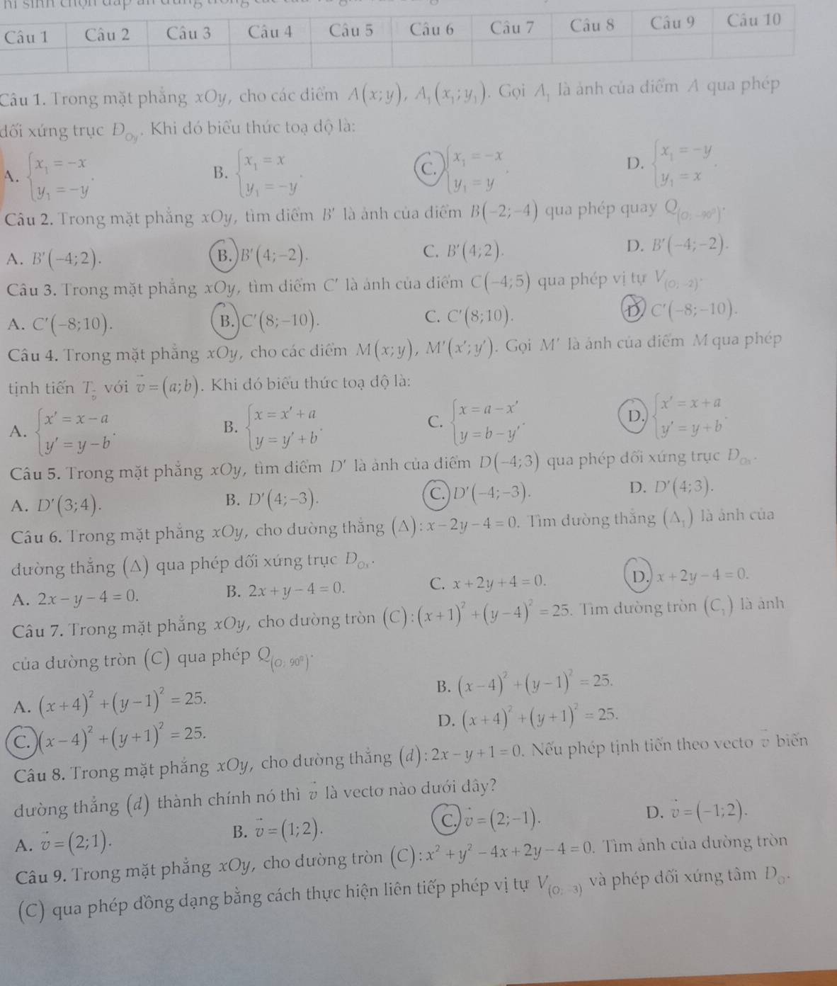 Trong mặt phẳng xOy, cho các diểm A(x;y),A_1(x_1;y_1). Gọi A, là ảnh của điể
đối xứng trục D_oy. Khi đó biểu thức toạ độ là:
C.
A. beginarrayl x_1=-x y_1=-yendarray. . beginarrayl x_1=x y_1=-yendarray. . beginarrayl x_1=-x y_1=yendarray.
B.
D. beginarrayl x_1=-y y_1=xendarray. .
Câu 2. Trong mặt phẳng xOy, tìm diểm B' là ảnh của điểm B(-2;-4) qua phép quay Q_(0,-90°).
C.
A. B'(-4;2). B. B'(4;-2). B'(4;2).
D. B'(-4;-2).
Câu 3. Trong mặt phẳng xOy, tìm diểm C' là ảnh của điểm C(-4;5) qua phép vị tự V_(0;-2).
B.
A. C'(-8;10). C'(8;-10).
C. C'(8;10).
D C'(-8;-10).
Câu 4. Trong mặt phẳng xOy, cho các diểm M(x;y),M'(x';y'). Gọi M' là ảnh của điểm M qua phép
tịnh tiến T_frac 9 với vector v=(a;b). Khi đó biểu thức toạ độ là:
A. beginarrayl x'=x-a y'=y-bendarray. . beginarrayl x=x'+a y=y'+b'endarray.
B.
C. beginarrayl x=a-x' y=b-y'endarray. beginarrayl x'=x+a y'=y+bendarray. .
D.
Câu 5. Trong mặt phẳng xOy, tìm điểm D' là ảnh của điểm D(-4;3) qua phép dối xứng trục D_Ch.
C.
B. D'(4;-3). D'(-4;-3).
D. D'(4;3).
A. D'(3;4). (△ _1) là ảnh của
Câu 6. Trong mặt phẳng xOy, cho dường thắng (△ ):x-2y-4=0. Tìm đường thắng
đường thắng (Δ) qua phép đối xứng trục D_Ox.
B. 2x+y-4=0.
C. x+2y+4=0.
D. x+2y-4=0.
A. 2x-y-4=0. là ảnh
Câu 7. Trong mặt phẳng xOy, cho dường tròn (C):(x+1)^2+(y-4)^2=25.  Tìm dường tròn (C_1)
của dưòng tròn (C) qua phép Q_(0,90°).
B.
A. (x+4)^2+(y-1)^2=25. (x-4)^2+(y-1)^2=25.
C. )(x-4)^2+(y+1)^2=25. D. (x+4)^2+(y+1)^2=25.
Câu 8. Trong mặt phẳng xOy, cho dường thắng (d): 2x-y+1=0. Nếu phép tịnh tiến theo vecto 7 biế
dường thắng (đ) thành chính nó thì v là vecto nào dưới dây?
D. vector v=(-1;2).
B. vector v=(1;2).
C. vector v=(2;-1).
A. vector v=(2;1). . Tìm ảnh của dường tròn
Câu 9. Trong mặt phẳng xOy, cho dường tròn (C):x^2+y^2-4x+2y-4=0
(C) qua phép đồng dạng bằng cách thực hiện liên tiếp phép vị tự V_(0,-3) và phép dối xứng tâm D_0.