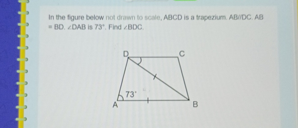 In the figure below not drawn to scale, ABCD is a trapezium. ABparallel DC. AB
=BD.∠ DAB is 73°. Find ∠ BDC.