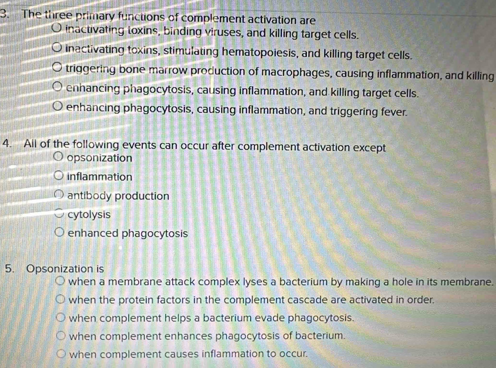 The three primary functions of complement activation are
inactivating toxins, binding viruses, and killing target cells.
inactivating toxins, stimulating hematopoiesis, and killing target cells.
triggering bone marrow production of macrophages, causing inflammation, and killing
enhancing phagocytosis, causing inflammation, and killing target cells.
enhancing phagocytosis, causing inflammation, and triggering fever.
4. All of the following events can occur after complement activation except
opsonization
inflammation
antibody production
cytolysis
enhanced phagocytosis
5. Opsonization is
when a membrane attack complex lyses a bacterium by making a hole in its membrane.
when the protein factors in the complement cascade are activated in order.
when complement helps a bacterium evade phagocytosis.
when complement enhances phagocytosis of bacterium.
when complement causes inflammation to occur.