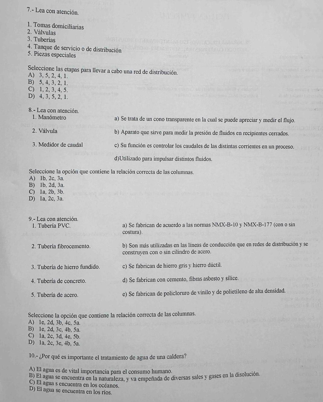 7.- Lea con atención.
1. Tomas domiciliarias
2. Válvulas
3. Tuberías
4. Tanque de servicio o de distribución
5. Piezas especiales
Seleccione las etapas para llevar a cabo una red de distribución.
A) 3, 5, 2, 4, 1.
B) 5, 4, 3, 2, 1.
C) 1, 2, 3, 4, 5.
D) 4, 3, 5, 2, 1.
8.- Lea con atención.
1. Manómetro a) Se trata de un cono transparente en la cual se puede apreciar y medir el flujo.
2. Válvula b) Aparato que sirve para medir la presión de fluidos en recipientes cerrados.
3. Medidor de caudal c) Su función es controlar los caudales de las distintas corrientes en un proceso.
d)Utilizado para impulsar distintos fluidos.
Seleccione la opción que contiene la relación correcta de las columnas.
A) 1b, 2c, 3a.
B) 1b, 2d, 3a.
C) 1a, 2b, 3b.
D) 1a, 2c, 3a.
9.- Lea con atención.
1. Tubería PVC. a) Se fabrican de acuerdo a las normas NMX-B-10 y NMX-B-177 (con o sin
costura).
2. Tubería fibrocemento. b) Son más utilizadas en las líneas de conducción que en redes de distribución y se
construyen con o sin cilindro de acero.
3. Tubería de hierro fundido. c) Se fabrican de hierro gris y hierro dúctil.
4. Tubería de concreto. d) Se fabrican con cemento, fibras asbesto y sílice.
5. Tubería de acero. e) Se fabrican de policloruro de vinilo y de polietileno de alta densidad.
Seleccione la opción que contiene la relación correcta de las columnas.
A) 1e, 2d, 3b, 4c, 5a.
B) 1e, 2d, 3c, 4b, 5a.
C) 1a, 2c, 3d, 4e, 5b.
D) 1a, 2c, 3e, 4b, 5a.
10.- ¿Por qué es importante el tratamiento de agua de una caldera?
A) El agua es de vital importancia para el consumo humano.
B) El agua se encuentra en la naturaleza, y va empeñada de diversas sales y gases en la disolución.
C) El agua s encuentra en los océanos.
D) El agua se encuentra en los ríos.