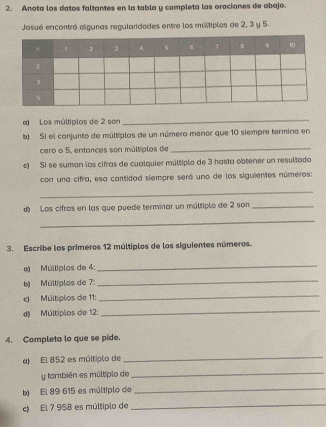 Anota los datos faltantes en la tabla y completa las oraciones de abajo. 
Josué encontró algunas regularidades entre los múltiplos de 2, 3 y 5. 
a) Los múltiplos de 2 son 
_ 
b) Si el conjunto de múltiplos de un número menor que 10 siempre termina en 
cero o 5, entonces son múltiplos de_ 
c) Si se suman las cifras de cualquier múltiplo de 3 hasta obtener un resultado 
con una cifra, esa cantidad siempre será uno de los siguientes números: 
_ 
d) Las cifras en las que puede terminar un múltiplo de 2 son_ 
_ 
3. Escribe los primeros 12 múltiplos de los siguientes números. 
a) Múltiplos de 4 : 
_ 
b) Múltiplos de 7 : 
_ 
c) Múltiplos de 11 : 
_ 
d) Múltiplos de 12 : 
_ 
4. Completa lo que se pide. 
a) El 852 es múltiplo de 
_ 
y también es múltiplo de 
_ 
b) El 89 615 es múltiplo de_ 
c) El 7 958 es múltiplo de 
_