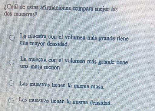 ¿Cuál de estas afirmaciones compara mejor las
dos muestras?
La muestra con el volumen más grande tiene
una mayor densidad.
La muestra con el volumen más grande tiene
una masa menor.
Las muestras tienen la misma masa.
Las muestras tienen la misma densidad.