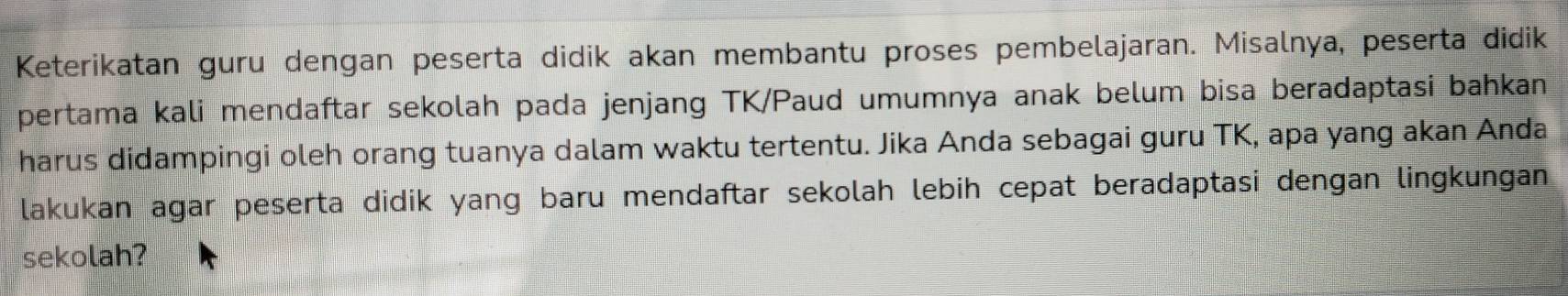 Keterikatan guru dengan peserta didik akan membantu proses pembelajaran. Misalnya, peserta didik 
pertama kali mendaftar sekolah pada jenjang TK/Paud umumnya anak belum bisa beradaptasi bahkan 
harus didampingi oleh orang tuanya dalam waktu tertentu. Jika Anda sebagai guru TK, apa yang akan Anda 
lakukan agar peserta didik yang baru mendaftar sekolah lebih cepat beradaptasi dengan lingkungan 
sekolah?