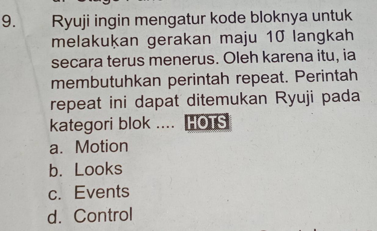 Ryuji ingin mengatur kode bloknya untuk
melakuḳan gerakan maju 10 langkah
secara terus menerus. Oleh karena itu, ia
membutuhkan perintah repeat. Perintah
repeat ini dapat ditemukan Ryuji pada
kategori blok .... HOTS
a. Motion
b. Looks
c. Events
d. Control