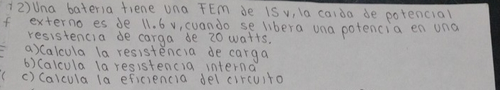 (2)Una bater)a fiene una FEm de iS v, la caida de potencial 
If externo es de 11. 6 v, cuando se libera una potencia en una 
resistencia de carga de 20 watts. 
a) Calcula la resistencia de carga 
6) (alcula la resistencia interna 
() Caicula (a eficiencia del circuito