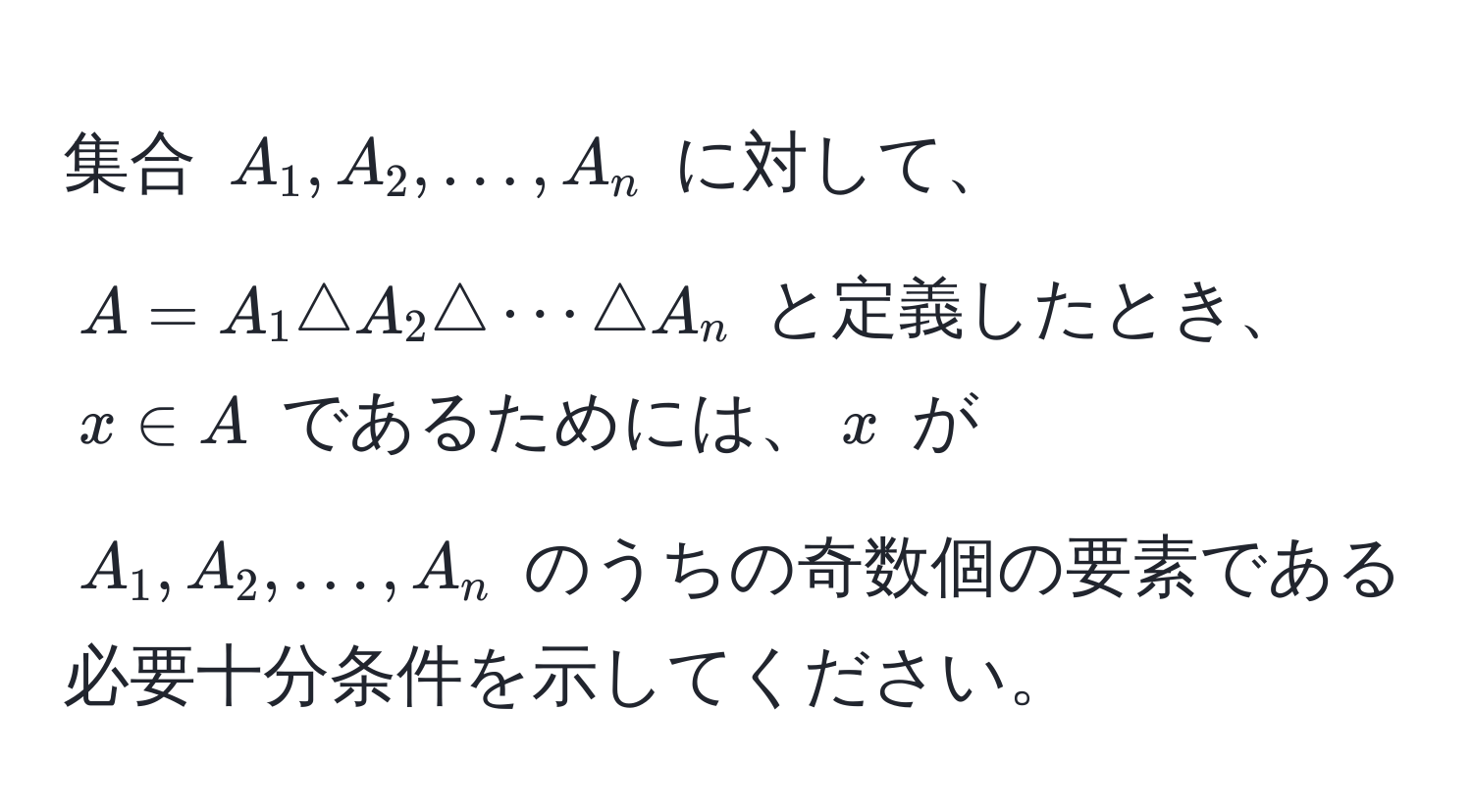 集合 $A_1, A_2, ..., A_n$ に対して、$A = A_1 △ A_2 △ ·s △ A_n$ と定義したとき、$x ∈ A$ であるためには、$x$ が $A_1, A_2, ..., A_n$ のうちの奇数個の要素である必要十分条件を示してください。