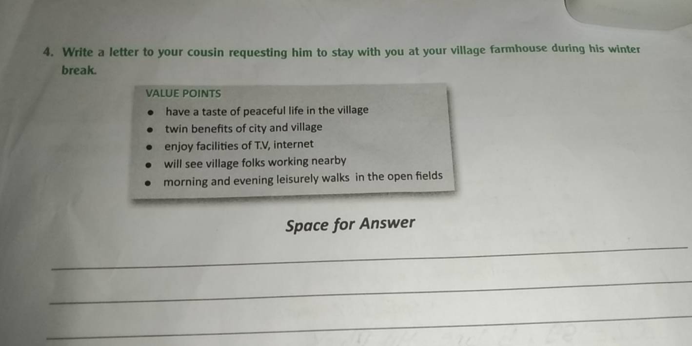 Write a letter to your cousin requesting him to stay with you at your village farmhouse during his winter 
break. 
VALUE POINTS 
have a taste of peaceful life in the village 
twin benefits of city and village 
enjoy facilities of T.V, internet 
will see village folks working nearby 
morning and evening leisurely walks in the open fields 
Space for Answer 
_ 
_ 
_