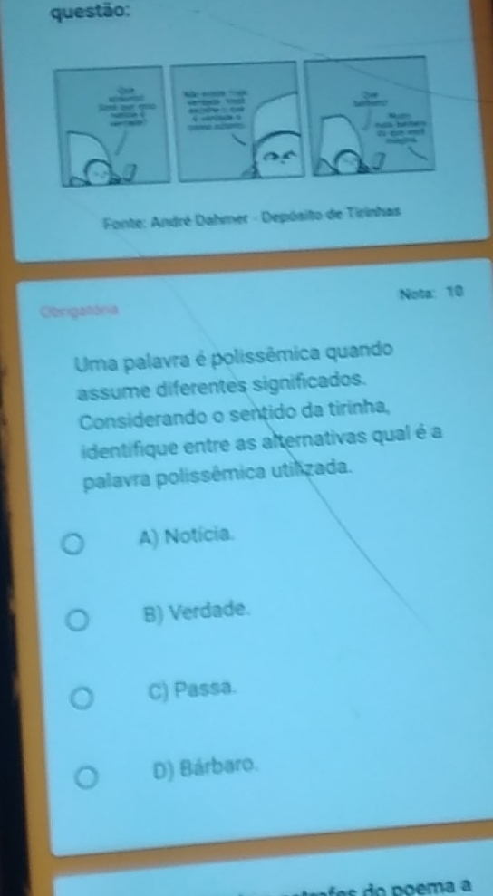 Fonte: André Dahmer - Depósito de Tirinhas
Obrigatória Nota: 10
Uma palavra é polissêmica quando
assume diferentes significados.
Considerando o sentido da tirinha,
identifique entre as alternativas qual é a
palavra polissêmica utilizada.
A) Notícia.
B) Verdade.
C) Passa.
D) Bárbaro.
do poema a