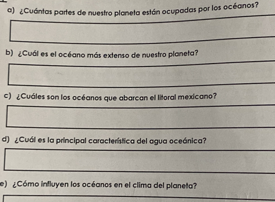 ¿Cuántas partes de nuestro planeta están ocupadas por los océanos? 
b) ¿Cuál es el océano más extenso de nuestro planeta? 
c) ¿Cuáles son los océanos que abarcan el litoral mexicano? 
d) ¿Cuál es la principal característica del agua oceánica? 
e) ¿Cómo influyen los océanos en el clima del planeta?