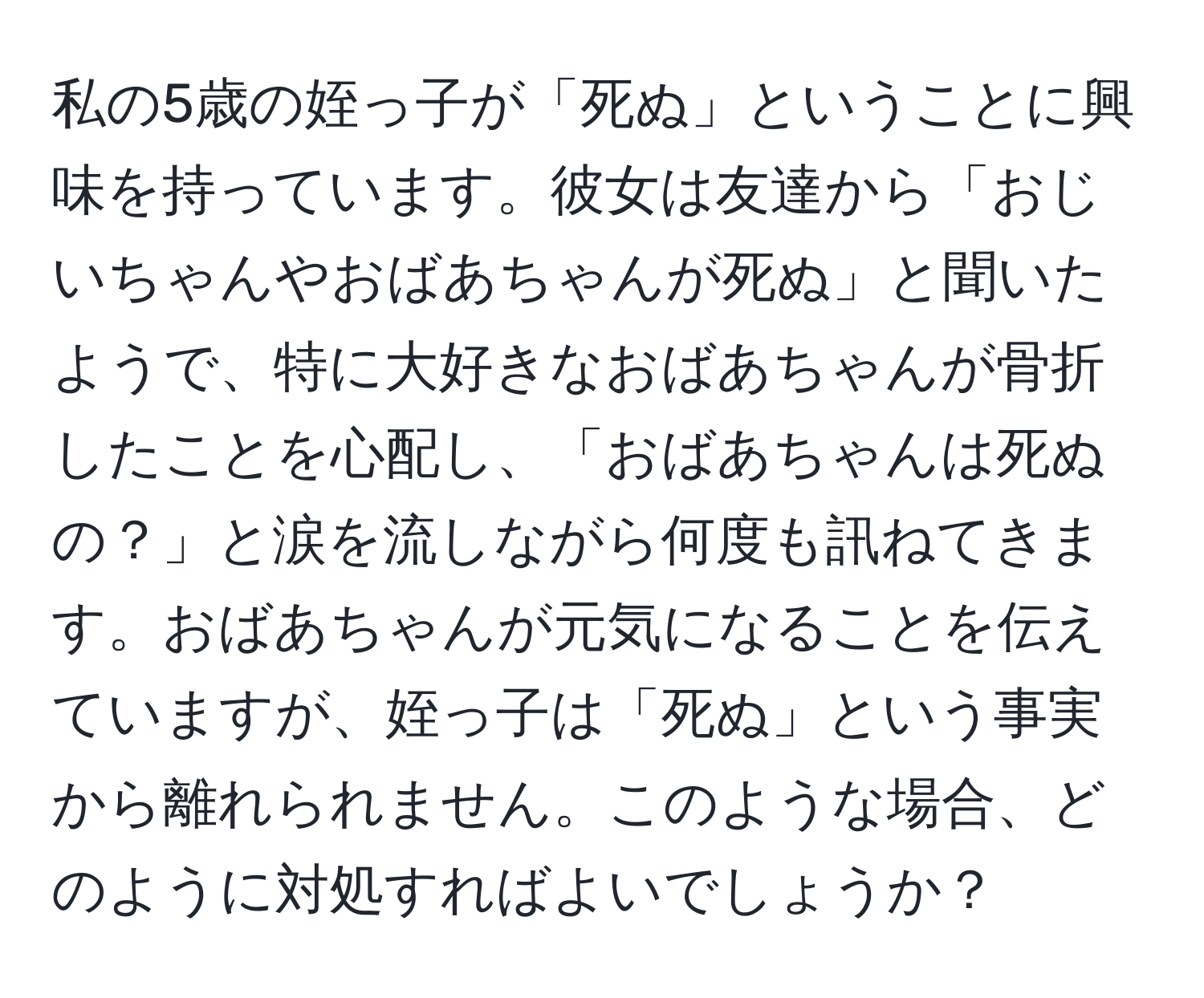 私の5歳の姪っ子が「死ぬ」ということに興味を持っています。彼女は友達から「おじいちゃんやおばあちゃんが死ぬ」と聞いたようで、特に大好きなおばあちゃんが骨折したことを心配し、「おばあちゃんは死ぬの？」と涙を流しながら何度も訊ねてきます。おばあちゃんが元気になることを伝えていますが、姪っ子は「死ぬ」という事実から離れられません。このような場合、どのように対処すればよいでしょうか？