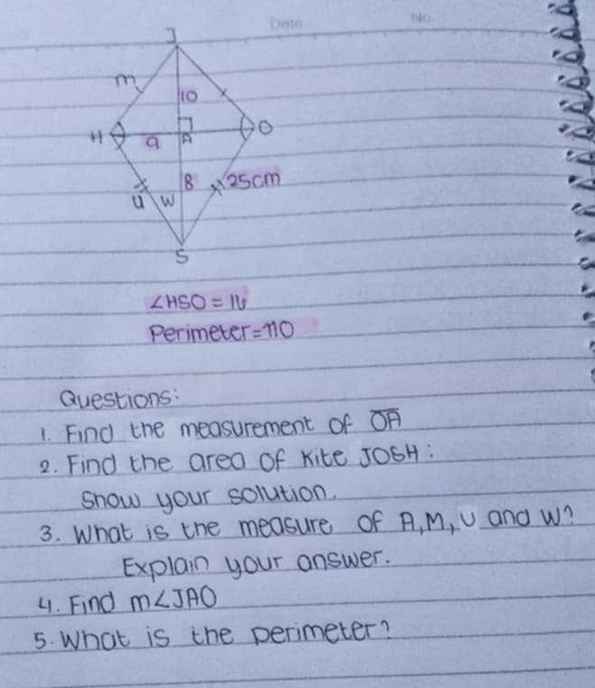 ∠ HSO=16
Perimeter =110
Questions:
1. Find the measurement of overline OA
2. Find the area of kite JOSH :
snow your solution.
3. What is the measure of A, M, U and W?
Explain your answer.
4. Find m∠ JAO
5. What is the perimeter?