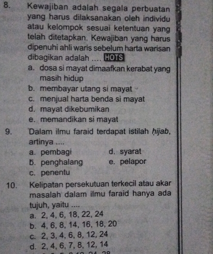 Kewajiban adalah segala perbuatan
yang harus dilaksanakan oleh individu
atau kelompok sesuai ketentuan yang
telah ditetapkan. Kewajiban yang harus
dipenuhi ahli waris sebelum harta warisan
dibagikan adalah HOTS
a. dosa si mayat dimaafkan kerabat yang
masih hidup
b. membayar utang si mayat
c. menjual harta benda si mayat
d. mayat dikebumikan
e. memandikan si mayat
9. 'Dalam ilmu faraid terdapat istilah ḥijab,
artinya ....
a. pembagi d. syarat
b. penghalang e. pelapor
c. penentu
10. Kelipatan persekutuan terkecil atau akar
masalah dalam ilmu faraid hanya ada
tujuh, yaitu ....
a. 2, 4, 6, 18, 22, 24
b. 4, 6, 8, 14, 16, 18, 20
c. 2, 3, 4, 6, 8, 12, 24
d. 2, 4, 6, 7, 8, 12, 14