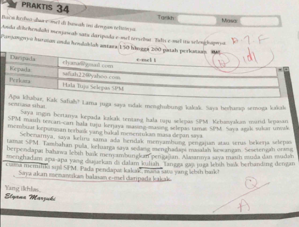 PRAKTIS 34 
Tarikh Masa: 
Bača kedua-dua e-mel di bawah ini dengan telitinya 
Anda dikehendaki menjawab satu daripada e-mel tersebut. Tulis e-mel itu selenghapnya 
Panjangnya huraian anda hendaklah antara 150 hä 
Lama juga saya tidak menghubungi kakak. Saya berharap semoga kakak 
sentiasa sihat 
Saya ingin bertanya kepada kakak tentang hala tuju selepas SPM: Kebanyakan murid lepasan 
SPM masih tercari-carı hala tuju kerjaya masing-masing selepas tamat SPM Saya agak sukar untuk 
membuat keputusan terbaik yang bakal menentukan masa depan saya 
Sebenarnya, saya kelıru sama ada hendak menyambung pengajian atau terus bekerja selepas 
tamat SPM. Tambahan pula, keluarga saya sedang menghadapi masalah kewangan. Sesetengah orang 
berpendapaı bahawa lebih baik menyambungkan pengajian. Alasannya saya masih muda dan mudah 
menghadam apa-apa yang diajarkan di dalam kuliah Tangga gaji juga lebih baik berbanding dengan 
cuma memiliki sijil SPM. Pada pendapat kakak, maña satu yang lebih bark? 
Saya akan menantikan balasan e-mel daripada kakak. 
Yang ikhlas, 
Elyana Marzuki