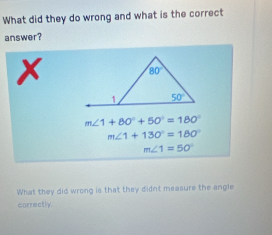 What did they do wrong and what is the correct
answer?
x
m∠ 1+80°+50°=180°
m∠ 1+130°=180°
m∠ 1=50°
What they did wrong is that they didnt measure the angle
correctly.