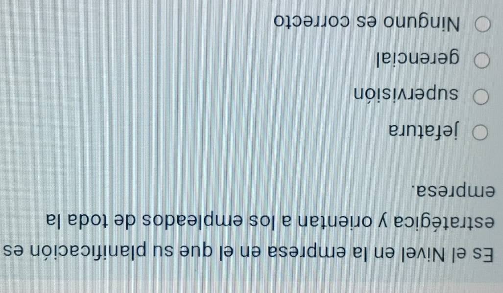 Es el Nivel en la empresa en el que su planificación es
estratégica y orientan a los empleados de toda la
empresa.
jefatura
supervisión
gerencial
Ninguno es correcto