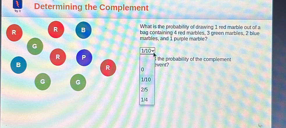 Try It Determining the Complement
R
R B
What is the probability of drawing 1 red marble out of a
bag containing 4 red marbles, 3 green marbles, 2 blue
marbles, and 1 purple marble?
G
1/10×
R P
s the probability of the complement
B event?
R 0
G G
1/10
2/5
1/4