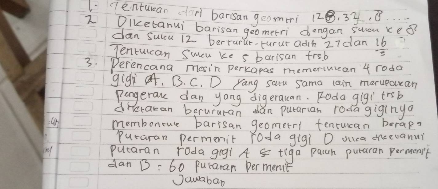 Tentulean dori barisan geomeri 128 .32.0^2
2 Diketanui barisan geometri dengan sucu ke?? 
dan sulcu 12 berturur-turur adh 27dan  16/3 
Tentucan Sucu ke s barisan frsb 
3. Perencana mosin perkapas memeriuican' 4 roda 
gigh. B. C. D Yang saru sama cain merupcuan 
pengerouc dan yong digeracan. Foda gigitrsb 
dretakan barururan dan putarian rodagiginyo 
=4n memboncue barrsan geometri tenrucan berap? 
puraran permenit [oda gigi O ouca dikeranui 
putaran roda gigi A tiga pach puraran permenit 
dan B=60 puraran per ment 
Jawaban