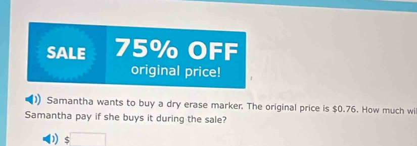 SALE 75% OFF 
original price! 
Samantha wants to buy a dry erase marker. The original price is $0.76. How much wi 
Samantha pay if she buys it during the sale?
$□