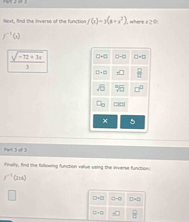 Next, find the inverse of the function f(x)=3(8+x^2) , where x≥ 0 :
f^(-1)(x)
 (sqrt(-72+3x))/3 
□ +□ □ -□ □ * □
□ · □ _ +□   □ /□  
sqrt(□ ) sqrt[0](□ ) □^(□)
□ |□ |
× 5
Part 3 of 3
Finally, find the following function value using the inverse function:
f^(-1)(216)
□