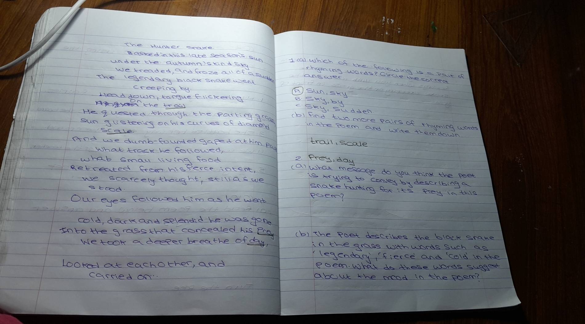 The Hunter sake
under the autumn'skind sky
Basked inthis late sea son's sun 1 (a) which of the following is a pair of
we treaded, and froze all of a sudle
chyming words? Circle the correct
answer
The legendary black snakewent
creeping by
A. sunsky
Head down, tongue flichering
B. Sky, by
Ag the tras
c. Sky, sudden
(b) Find two more pairs of rhyming words
He quested through the parting grass in the poem and write themdown
sun glistening on his curves of diamon
scale
trail, scale
And we dumb-founded gaped athim pas
What track he followed,
what smau living food
2. Prey, day
(a) what message do you think the poet
Retreated from hisferce intent, is trying to convey by describing a
we scarcely thought; stillas we Snake hunting for its prey in this
stood.
Our eyes Followed him as hewent
poem?
cold, dark and selendid he was gone
Into the grassthat concealed his erey (b) The poet describes the black snake
wetook a deeper breathe of day, in the grass with words such as
legendary, fierce and cold in the
Looked at eachother, and Poem. What do these words suggest
carried on about the mood in the poem?