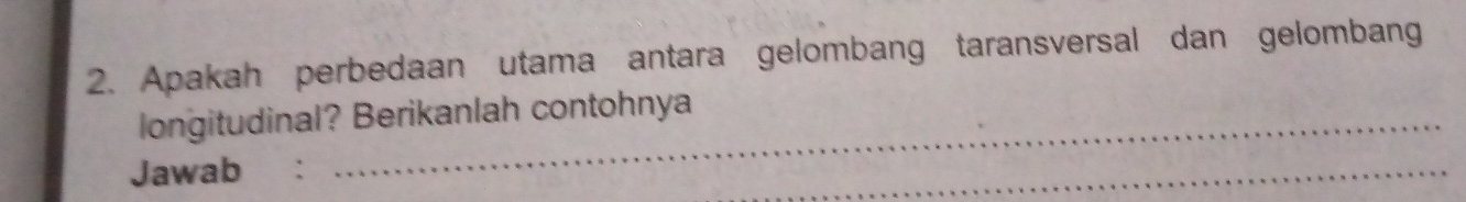 Apakah perbedaan utama antara gelombang taransversal dan gelombang 
longitudinal? Berikanlah contohnya 
Jawab : 
_ 
_