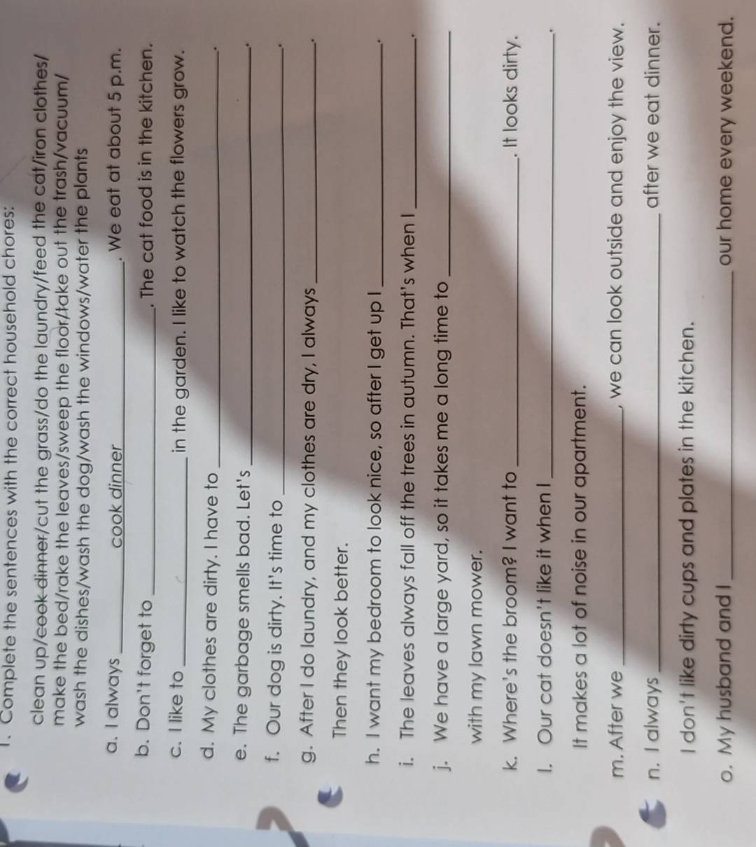 Complete the sentences with the correct household chores: 
clean up/cook dinner/cut the grass/do the laundry/feed the cat/iron clothes/ 
make the bed/rake the leaves/sweep the floor/take out the trash/vacuum/ 
wash the dishes/wash the dog/wash the windows/water the plants 
a. I always _cook dinner_ . We eat at about 5 p.m. 
b. Don't forget to _. The cat food is in the kitchen. 
c. I like to _in the garden. I like to watch the flowers grow. 
d. My clothes are dirty. I have to_ 
. 
e. The garbage smells bad. Let's _. 
f. Our dog is dirty. It's time to_ 
. 
g. After I do laundry, and my clothes are dry, I always _. 
Then they look better. 
h. I want my bedroom to look nice, so after I get up I_ . 
i. The leaves always fall off the trees in autumn. That's when I_ 
. 
j. We have a large yard, so it takes me a long time to_ 
with my lawn mower. 
k. Where's the broom? I want to _. It looks dirty. 
I. Our cat doesn't like it when I_ 
. 
It makes a lot of noise in our apartment. 
m. After we _, we can look outside and enjoy the view. 
n. I always_ after we eat dinner. 
I don't like dirty cups and plates in the kitchen. 
o. My husband and I_ our home every weekend.