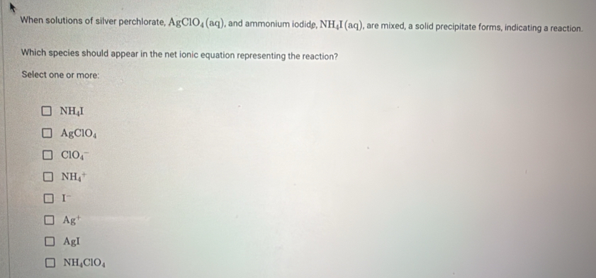 When solutions of silver perchlorate, AgClO_4(aq) , and ammonium iodide, NH_4I(aq) , are mixed, a solid precipitate forms, indicating a reaction.
Which species should appear in the net ionic equation representing the reaction?
Select one or more:
NH_4I
AgClO_4
ClO_4^(-
NH_4^+
I^-)
Ag^+
AgI
NH_4ClO_4