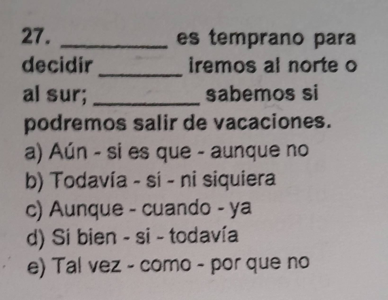 es temprano para
decidir_ iremos al norte o
al sur; _sabemos si
podremos salir de vacaciones.
a) Aún - si es que - aunque no
b) Todavía - sí - ni siquiera
c) Aunque - cuando - ya
d) Si bien - si - todavía
e) Tal vez - como - por que no