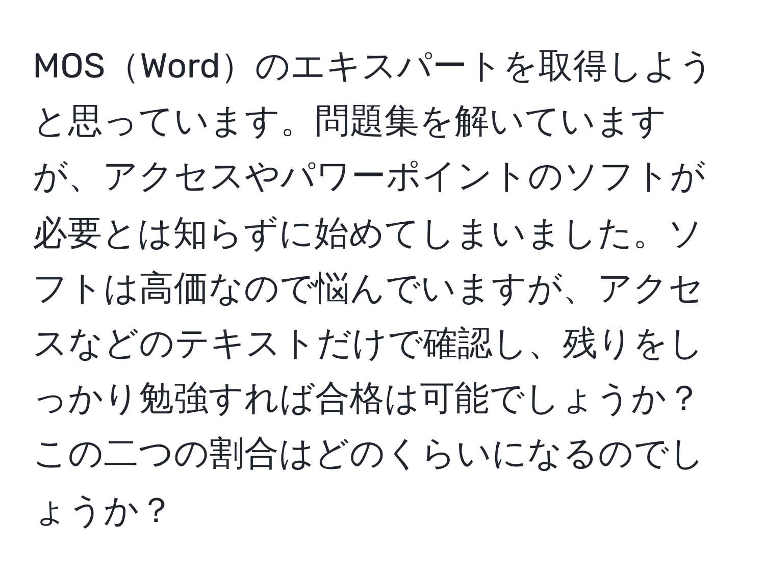 MOSWordのエキスパートを取得しようと思っています。問題集を解いていますが、アクセスやパワーポイントのソフトが必要とは知らずに始めてしまいました。ソフトは高価なので悩んでいますが、アクセスなどのテキストだけで確認し、残りをしっかり勉強すれば合格は可能でしょうか？この二つの割合はどのくらいになるのでしょうか？