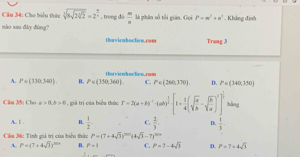 Cho biểu thức sqrt[5](8sqrt 2sqrt [3]2)=2^(frac m)n , trong đó  m/n  là phân số tối giản. Gọi P=m^2+n^2. Khẳng định
nào sau đây đúng?
thuvienhoclieu.com Trang 3
thuvienhoclieu.com
A. P∈ (330;340). B. P∈ (350;360). C. P∈ (260;370). D. P∈ (340;350)
Câu 35: Cho a>0, b>0 , giá trị của biểu thức T=2(a+b)^-1· (ab)^ 1/2 · [1+ 1/4 (sqrt(frac a)b-sqrt(frac b)a)^2]^ 1/2  bằng
A. 1 . B.  1/2 ·  C.  2/3 . D.  1/3 . 
Câu 36: Tính giá trị của biểu thức P=(7+4sqrt(3))^2025(4sqrt(3)-7)^2024
A. P=(7+4sqrt(3))^2024 B. P=1 C. P=7-4sqrt(3) D. P=7+4sqrt(3)